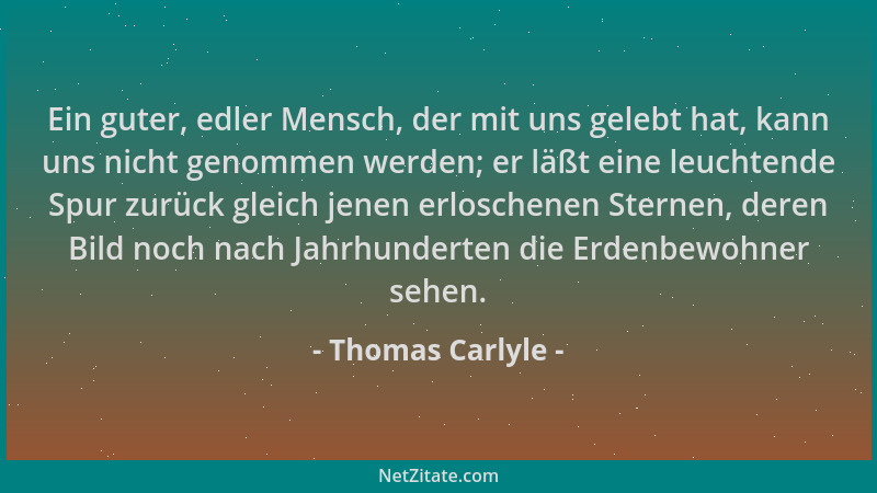 Thomas Carlyle - Ein guter, edler Mensch, der mit uns gelebt hat, kann uns nicht genommen werden; er läßt eine leuchtende S...
