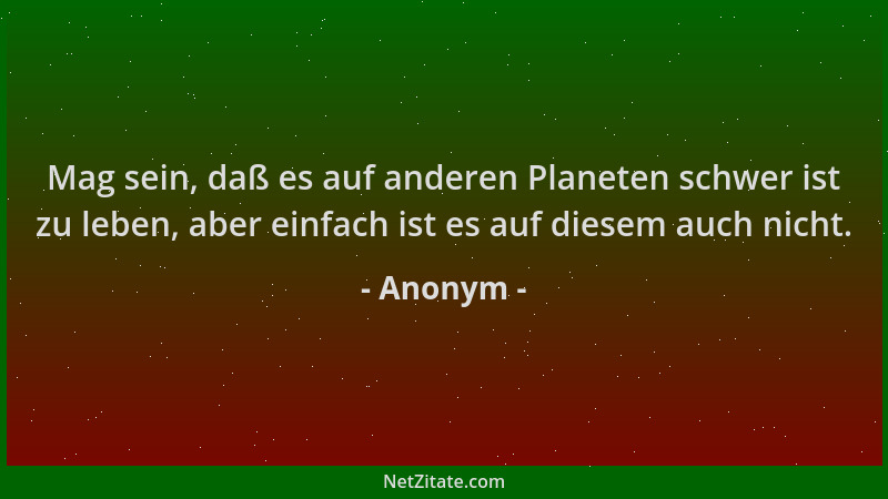 Anonym - Mag sein, daß es auf anderen Planeten schwer ist zu leben, aber einfach ist es auf diesem auch nicht....