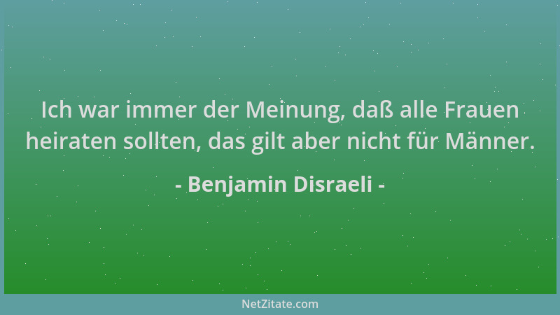 Benjamin Disraeli - Ich war immer der Meinung, daß alle Frauen heiraten sollten, das gilt aber nicht für Männer....