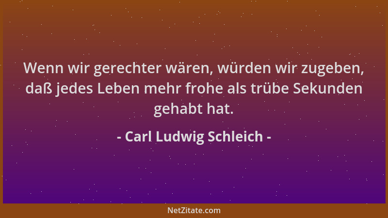 Carl Ludwig Schleich - Wenn wir gerechter wären, würden wir zugeben, daß jedes Leben mehr frohe als trübe Sekunden gehabt h...