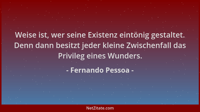 Fernando Pessoa - Weise ist, wer seine Existenz eintönig gestaltet. Denn dann besitzt jeder kleine Zwischenfall das Privile...