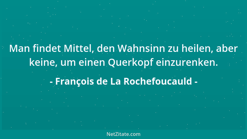 François de La Rochefoucauld - Man findet Mittel, den Wahnsinn zu heilen, aber keine, um einen Querkopf einzurenken....