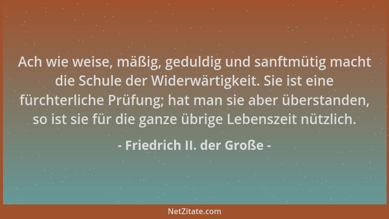 Friedrich II. der Große - Ach wie weise, mäßig, geduldig und sanftmütig macht die Schule der Widerwärtigkeit. Sie ist eine...