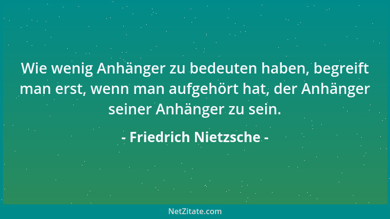 Friedrich Nietzsche - Wie wenig Anhänger zu bedeuten haben, begreift man erst, wenn man aufgehört hat, der Anhänger seiner...