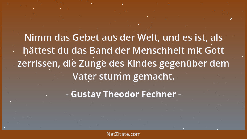 Gustav Theodor Fechner - Nimm das Gebet aus der Welt, und es ist, als hättest du das Band der Menschheit mit Gott zerrissen...