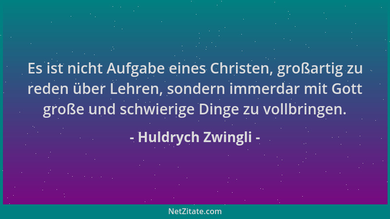 Huldrych Zwingli - Es ist nicht Aufgabe eines Christen, großartig zu reden über Lehren, sondern immerdar mit Gott große und...