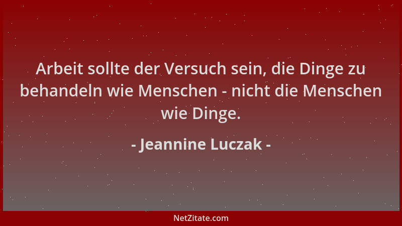 Jeannine Luczak - Arbeit sollte der Versuch sein, die Dinge zu behandeln wie Menschen - nicht die Menschen wie Dinge....