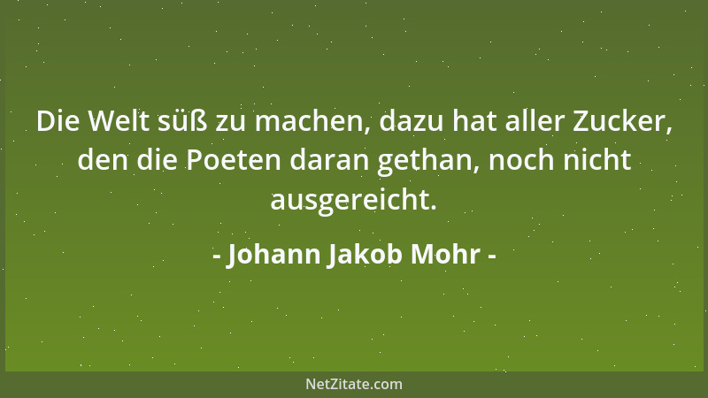 Johann Jakob Mohr - Die Welt süß zu machen, dazu hat aller Zucker, den die Poeten daran gethan, noch nicht ausgereicht....