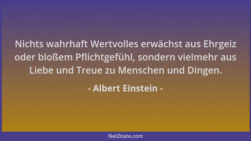 Albert Einstein - Nichts wahrhaft Wertvolles erwächst aus Ehrgeiz oder bloßem Pflichtgefühl, sondern vielmehr aus Liebe und...