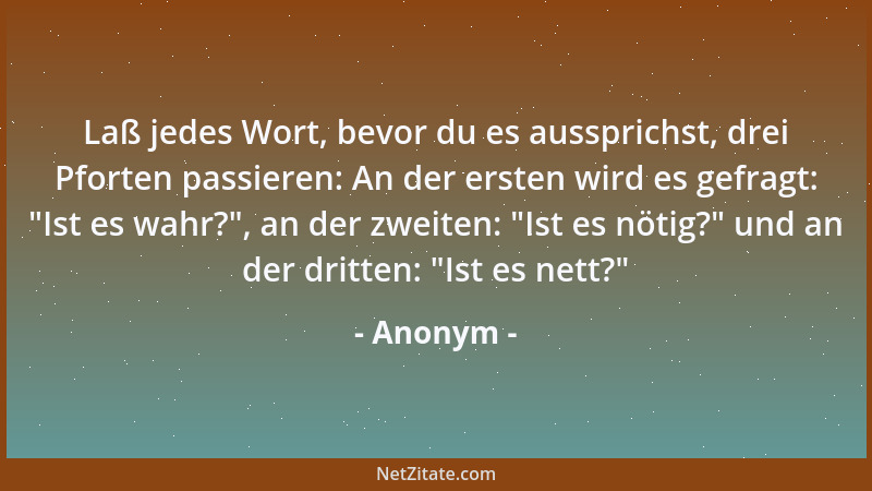 Anonym - Laß jedes Wort, bevor du es aussprichst, drei Pforten passieren: An der ersten wird es gefragt:  "Ist es wahr? ", an...