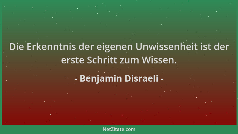 Benjamin Disraeli - Die Erkenntnis der eigenen Unwissenheit ist der erste Schritt zum Wissen....