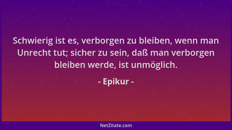 Epikur - Schwierig ist es, verborgen zu bleiben, wenn man Unrecht tut; sicher zu sein, daß man verborgen bleiben werde, ist...