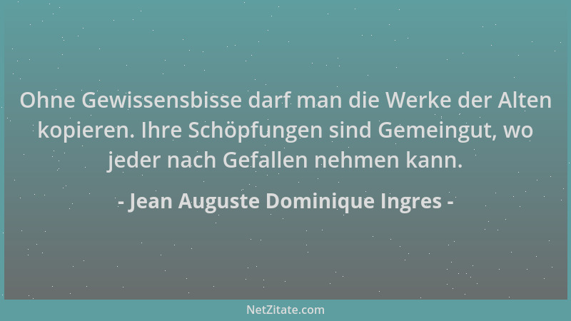 Jean Auguste Dominique Ingres - Ohne Gewissensbisse darf man die Werke der Alten kopieren. Ihre Schöpfungen sind Gemeingut,...