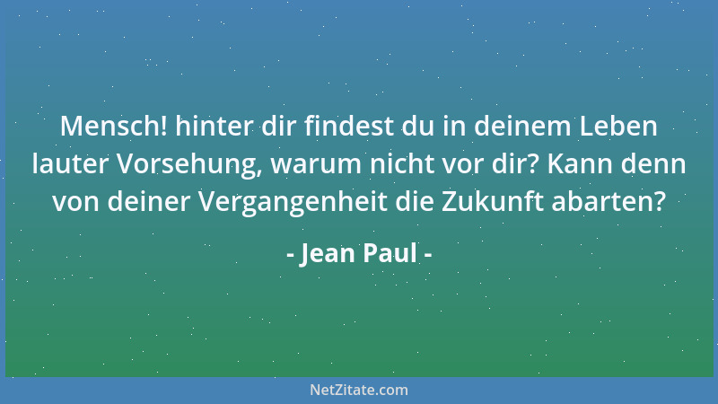 Jean Paul - Mensch! hinter dir findest du in deinem Leben lauter Vorsehung, warum nicht vor dir? Kann denn von deiner Verga...