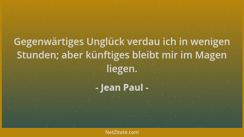 Jean Paul - Gegenwärtiges Unglück verdau ich in wenigen Stunden; aber künftiges bleibt mir im Magen liegen....