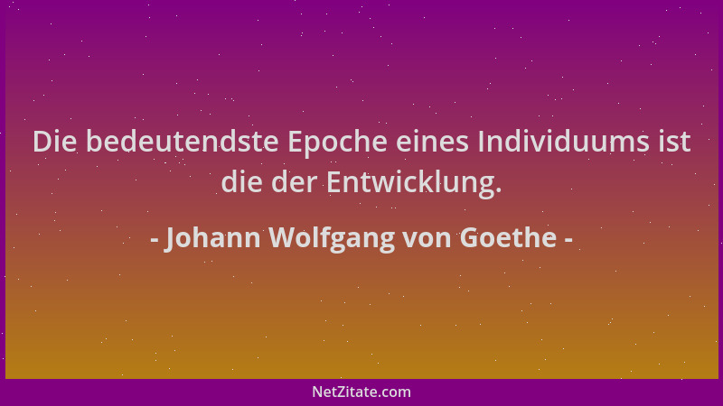 Johann Wolfgang von Goethe - Die bedeutendste Epoche eines Individuums ist die der Entwicklung....