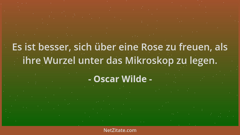 Oscar Wilde - Es ist besser, sich über eine Rose zu freuen, als ihre Wurzel unter das Mikroskop zu legen....
