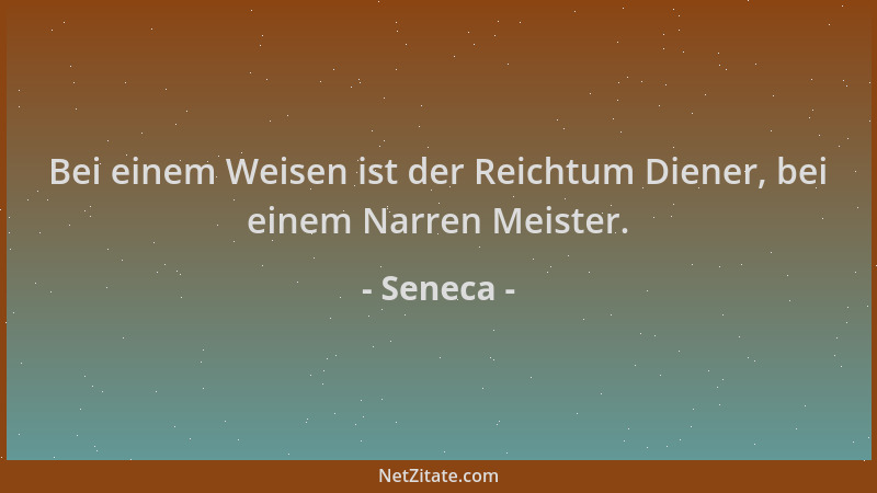 Seneca - Bei einem Weisen ist der Reichtum Diener, bei einem Narren Meister....