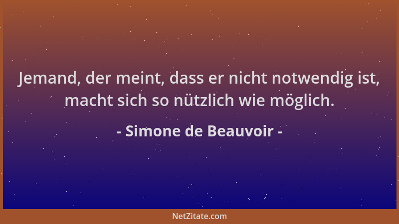 Simone de Beauvoir - Jemand, der meint, dass er nicht notwendig ist, macht sich so nützlich wie möglich....