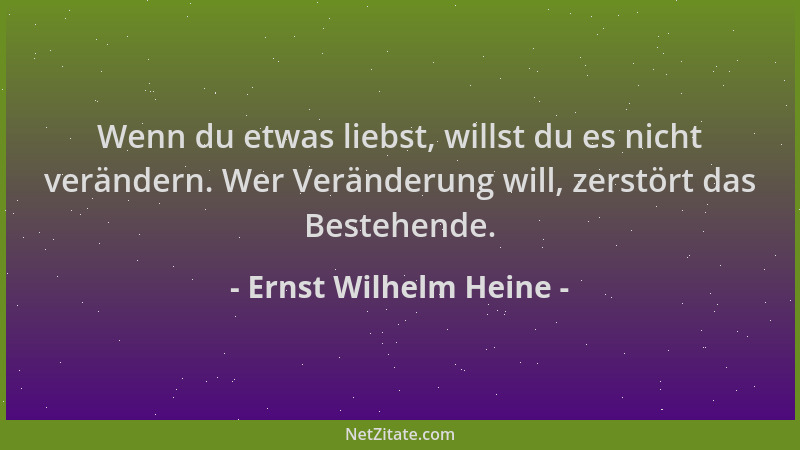 Ernst Wilhelm Heine - Wenn du etwas liebst, willst du es nicht verändern. Wer Veränderung will, zerstört das Bestehende....