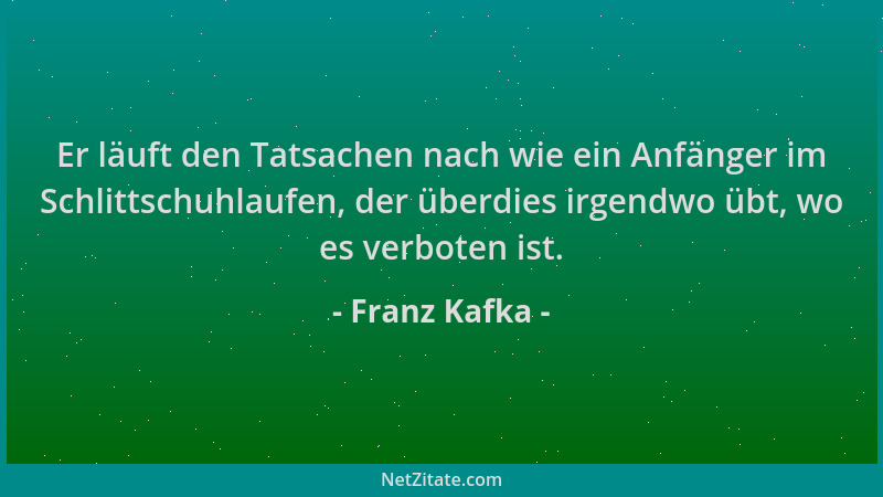 Franz Kafka - Er läuft den Tatsachen nach wie ein Anfänger im Schlittschuhlaufen, der überdies irgendwo übt, wo es verboten...