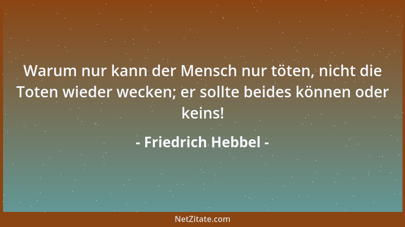 Friedrich Hebbel - Warum nur kann der Mensch nur töten, nicht die Toten wieder wecken; er sollte beides können oder keins!...