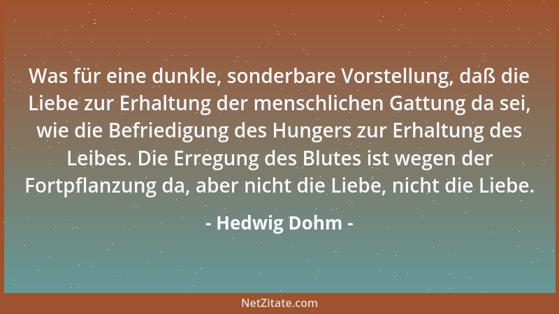 Hedwig Dohm - Was für eine dunkle, sonderbare Vorstellung, daß die Liebe zur Erhaltung der menschlichen Gattung da sei, wie...