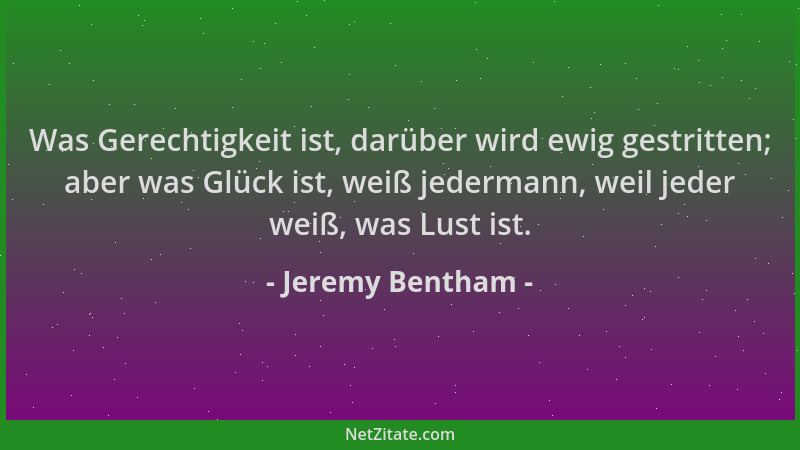 Jeremy Bentham - Was Gerechtigkeit ist, darüber wird ewig gestritten; aber was Glück ist, weiß jedermann, weil jeder weiß,...