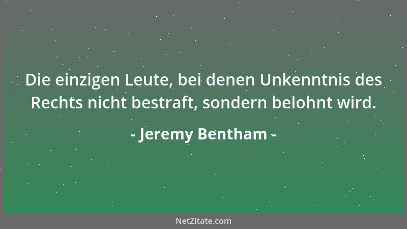 Jeremy Bentham - Die einzigen Leute, bei denen Unkenntnis des Rechts nicht bestraft, sondern belohnt wird....