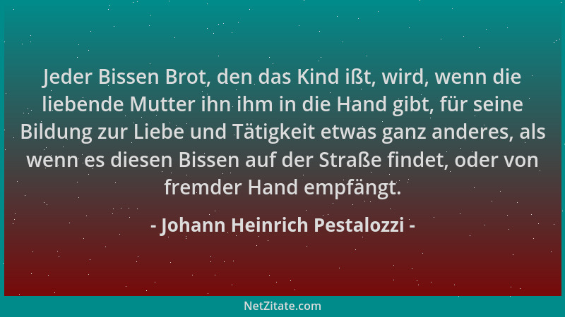 Johann Heinrich Pestalozzi - Jeder Bissen Brot, den das Kind ißt, wird, wenn die liebende Mutter ihn ihm in die Hand gibt,...