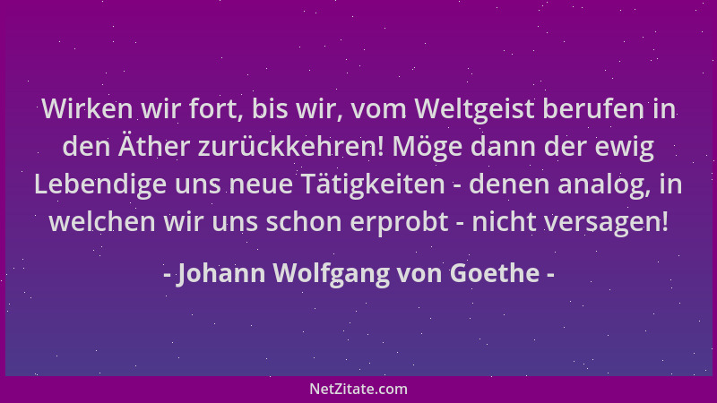Johann Wolfgang von Goethe - Wirken wir fort, bis wir, vom Weltgeist berufen in den Äther zurückkehren! Möge dann der ewig...