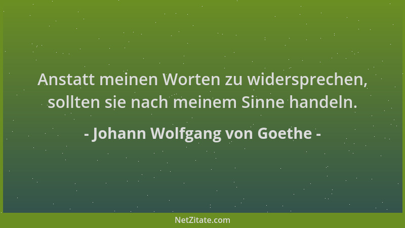 Johann Wolfgang von Goethe - Anstatt meinen Worten zu widersprechen, sollten sie nach meinem Sinne handeln....