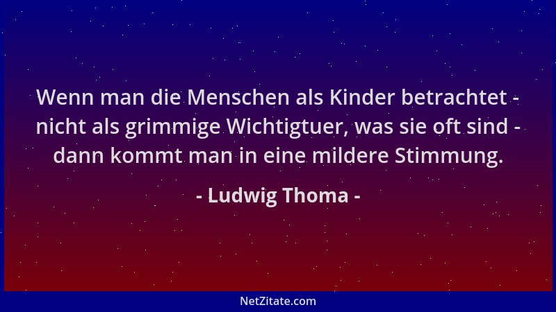 Ludwig Thoma - Wenn man die Menschen als Kinder betrachtet - nicht als grimmige Wichtigtuer, was sie oft sind - dann kommt...