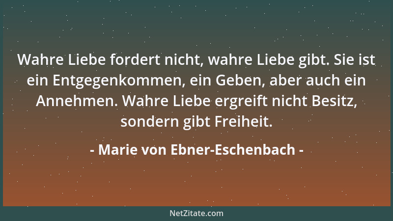 Marie von Ebner-Eschenbach - Wahre Liebe fordert nicht, wahre Liebe gibt. Sie ist ein Entgegenkommen, ein Geben, aber auch...