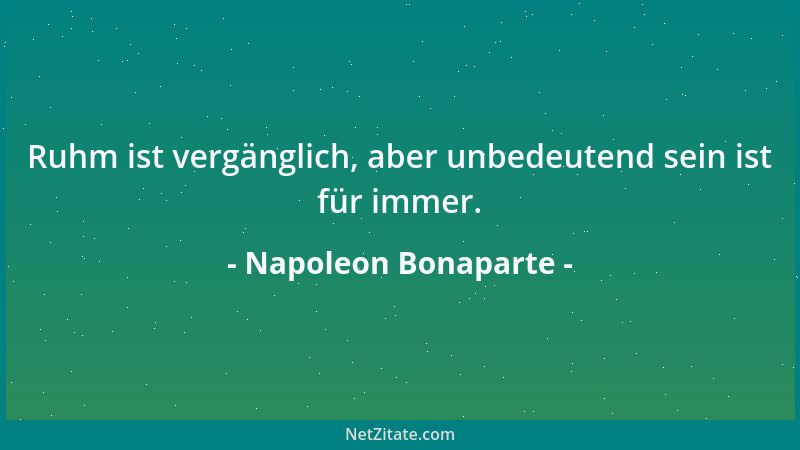 Napoleon Bonaparte - Ruhm ist vergänglich, aber unbedeutend sein ist für immer....