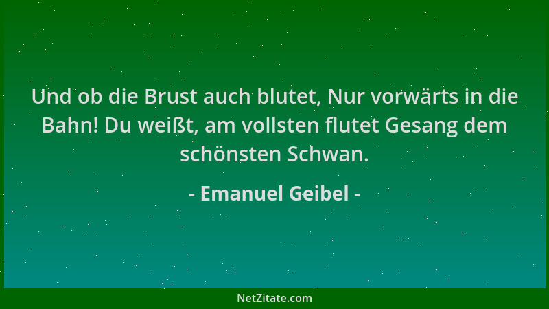 Emanuel Geibel - Und ob die Brust auch blutet, Nur vorwärts in die Bahn! Du weißt, am vollsten flutet Gesang dem schönsten...