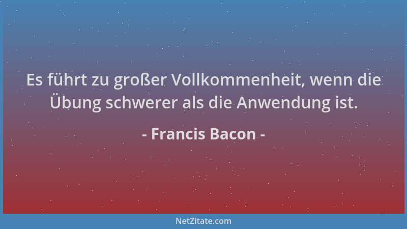 Francis Bacon - Es führt zu großer Vollkommenheit, wenn die Übung schwerer als die Anwendung ist....