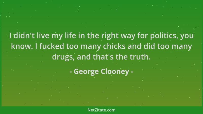 George Clooney - I didn 't live my life in the right way for politics, you know. I fucked too many chicks and did too many d...