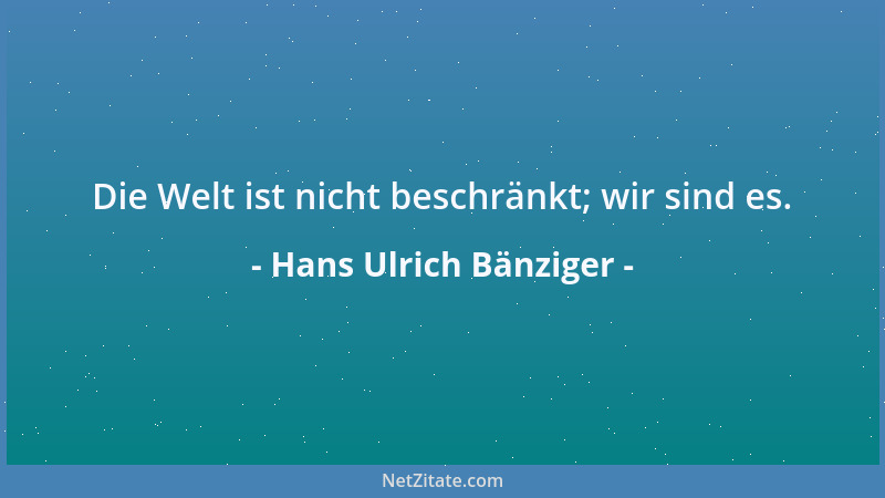 Hans Ulrich Bänziger - Die Welt ist nicht beschränkt; wir sind es....