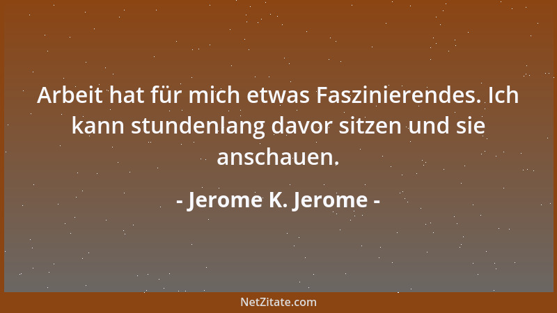Jerome K. Jerome - Arbeit hat für mich etwas Faszinierendes. Ich kann stundenlang davor sitzen und sie anschauen....