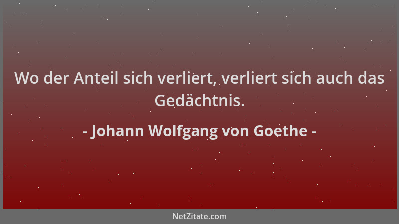 Johann Wolfgang von Goethe - Wo der Anteil sich verliert, verliert sich auch das Gedächtnis....