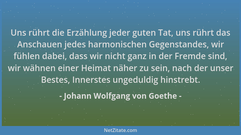 Johann Wolfgang von Goethe - Uns rührt die Erzählung jeder guten Tat, uns rührt das Anschauen jedes harmonischen Gegenstand...