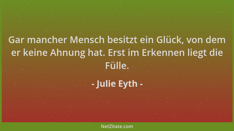 Julie Eyth - Gar mancher Mensch besitzt ein Glück, von dem er keine Ahnung hat. Erst im Erkennen liegt die Fülle....