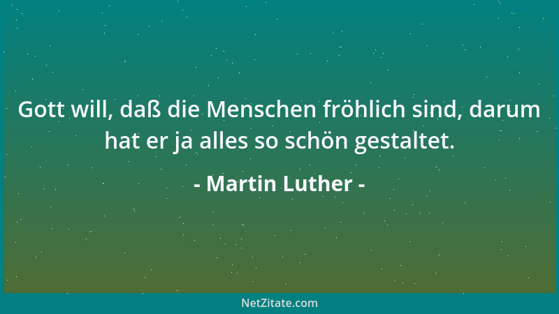 Martin Luther - Gott will, daß die Menschen fröhlich sind, darum hat er ja alles so schön gestaltet....