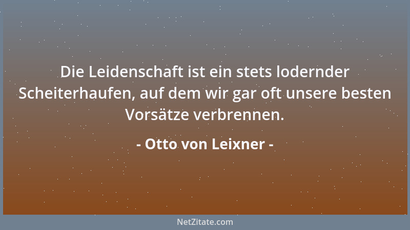 Otto von Leixner - Die Leidenschaft ist ein stets lodernder Scheiterhaufen, auf dem wir gar oft unsere besten Vorsätze verb...