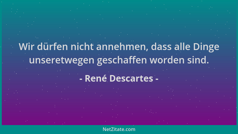 René Descartes - Wir dürfen nicht annehmen, dass alle Dinge unseretwegen geschaffen worden sind....