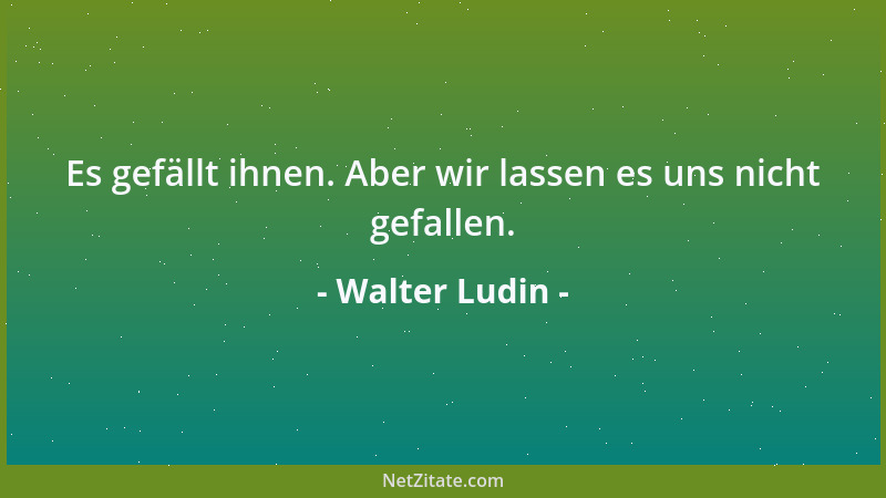 Walter Ludin - Es gefällt ihnen. Aber wir lassen es uns nicht gefallen....