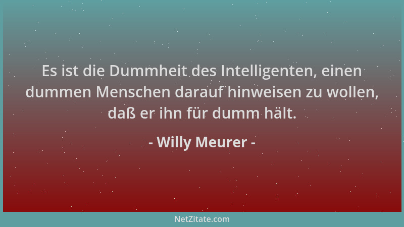 Willy Meurer - Es ist die Dummheit des Intelligenten, einen dummen Menschen darauf hinweisen zu wollen, daß er ihn für dumm...