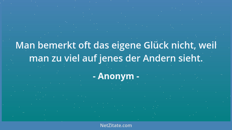 Anonym - Man bemerkt oft das eigene Glück nicht, weil man zu viel auf jenes der Andern sieht....