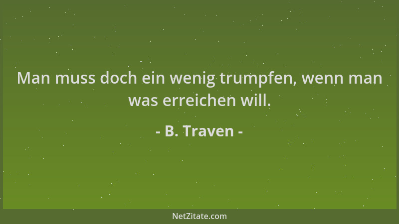 B. Traven - Man muss doch ein wenig trumpfen, wenn man was erreichen will....